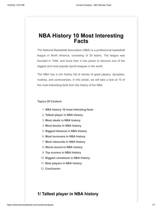 10/25/22, 5:53 PM Content Analysis - SEO Review Tools
https://www.seoreviewtools.com/content-analysis/ 1/7
NBA History 10 Most Interesting
Facts
The National Basketball Association (NBA) is a professional basketball
league in North America, consisting of 30 teams. The league was
founded in 1946, and since then it has grown to become one of the
biggest and most popular sports leagues in the world.
The NBA has a rich history full of stories of great players, dynasties,
rivalries, and controversies. In this article, we will take a look at 10 of
the most interesting facts from the history of the NBA.
Topics Of Content:
1. NBA history 10 most intersting facts
2. Tallest player in NBA history
3. Most steals in NBA history
4. Most blocks in NBA history
5. Biggest blowout in NBA history
6. Most turnovers in NBA history
7. Most rebounds in NBA history
8. Worst record in NBA history
9. Top scorers in NBA history
10. Biggest comeback in NBA history
11. Best players in NBA history
12. Conclusion
1/ Tallest player in NBA history
 
