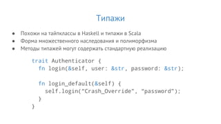 Типажи
● Похожи на тайпклассы в Haskell и типажи в Scala
● Форма множественного наследования и полиморфизма
● Методы типажей могут содержать стандартную реализацию
trait Authenticator {
fn login(&self, user: &str, password: &str);
fn login_default(&self) {
self.login(“Crash_Override”, “password”);
}
}
 