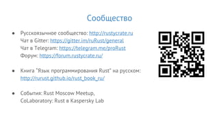 Сообщество
● Русскоязычное сообщество: http://rustycrate.ru
Чат в Gitter: https://gitter.im/ruRust/general
Чат в Telegram: https://telegram.me/proRust
Форум: https://forum.rustycrate.ru/
● Книга “Язык программирования Rust” на русском:
http://rurust.github.io/rust_book_ru/
● События: Rust Moscow Meetup,
CoLaboratory: Rust в Kaspersky Lab
 