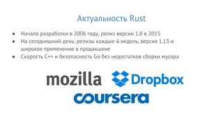 Актуальность Rust
● Начало разработки в 2006 году, релиз версии 1.0 в 2015
● На сегодняшний день: релизы каждые 6 недель, версия 1.13 и
широкое применение в продакшене
● Скорость C++ и безопасность Go без недостатков сборки мусора
 