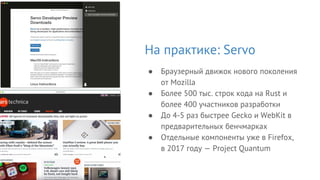 На практике: Servo
● Браузерный движок нового поколения
от Mozilla
● Более 500 тыс. строк кода на Rust и
более 400 участников разработки
● До 4-5 раз быстрее Gecko и WebKit в
предварительных бенчмарках
● Отдельные компоненты уже в Firefox,
в 2017 году — Project Quantum
 