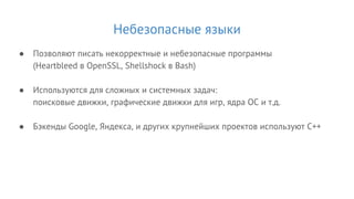 Небезопасные языки
● Позволяют писать некорректные и небезопасные программы
(Heartbleed в OpenSSL, Shellshock в Bash)
● Используются для сложных и системных задач:
поисковые движки, графические движки для игр, ядра ОС и т.д.
● Бэкенды Google, Яндекса, и других крупнейших проектов используют C++
 