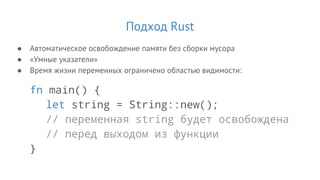 Подход Rust
● Автоматическое освобождение памяти без сборки мусора
● «Умные указатели»
● Время жизни переменных ограничено областью видимости:
fn main() {
let string = String::new();
// переменная string будет освобождена
// перед выходом из функции
}
 