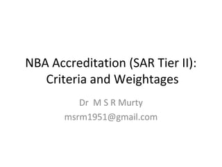 NBA Accreditation (SAR Tier II): 
Criteria and Weightages 
Dr M S R Murty 
msrm1951@gmail.com 
 