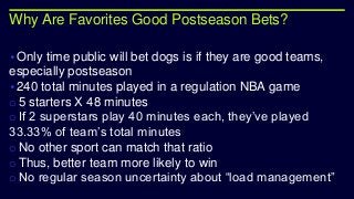 Why Are Favorites Good Postseason Bets?
•Only time public will bet dogs is if they are good teams,
especially postseason
•240 total minutes played in a regulation NBA game
o 5 starters X 48 minutes
o If 2 superstars play 40 minutes each, they’ve played
33.33% of team’s total minutes
o No other sport can match that ratio
o Thus, better team more likely to win
o No regular season uncertainty about “load management”
 