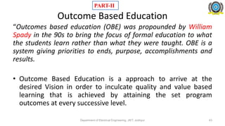 Outcome Based Education
“Outcomes based education (OBE) was propounded by William
Spady in the 90s to bring the focus of formal education to what
the students learn rather than what they were taught. OBE is a
system giving priorities to ends, purpose, accomplishments and
results.
• Outcome Based Education is a approach to arrive at the
desired Vision in order to inculcate quality and value based
learning that is achieved by attaining the set program
outcomes at every successive level.
Department of Electrical Engineering, JIET, Jodhpur
PART-II
43
 
