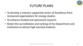 FUTURE PLANS
• To develop a industry supported center of Excellence from
renowned organizations for energy studies.
• To enhance funded and sponsored research.
• Retain the accreditation and ranking of the Department and
Institution to attract high merited students.
Department of Electrical Engineering, JIET, Jodhpur 64
 