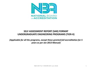 SELF ASSESSMENT REPORT (SAR) FORMAT
UNDERGRADUATE ENGINEERING PROGRAMS (TIER-II)
(Applicable for all the programs, except those granted full accreditation for 5
years as per Jan 2013 Manual)
NBA SAR Tier II INDORE 8th June 2018 1
 