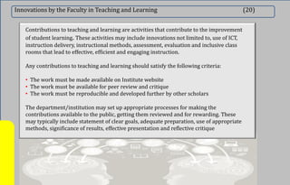 Innovations by the Faculty in Teaching and Learning (20)
Contributions to teaching and learning are activities that contribute to the improvement
of student learning. These activities may include innovations not limited to, use of ICT,
instruction delivery, instructional methods, assessment, evaluation and inclusive class
rooms that lead to effective, efficient and engaging instruction.
Any contributions to teaching and learning should satisfy the following criteria:
• The work must be made available on Institute website
• The work must be available for peer review and critique
• The work must be reproducible and developed further by other scholars
The department/institution may set up appropriate processes for making the
contributions available to the public, getting them reviewed and for rewarding. These
may typically include statement of clear goals, adequate preparation, use of appropriate
methods, significance of results, effective presentation and reflective critique
 