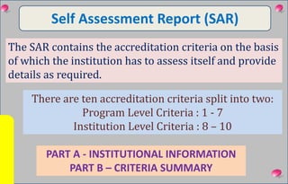 Self Assessment Report (SAR)
PART A - INSTITUTIONAL INFORMATION
PART B – CRITERIA SUMMARY
The SAR contains the accreditation criteria on the basis
of which the institution has to assess itself and provide
details as required.
There are ten accreditation criteria split into two:
Program Level Criteria : 1 - 7
Institution Level Criteria : 8 – 10
 