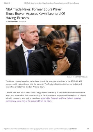 6/28/2018 NBA Trade News: Former Spurs Player Bruce Bowen Accuses Kawhi Leonard Of Having 'Excuses'
https://www.lakersnation.com/nba-trade-news-former-spurs-player-bruce-bowen-accuses-kawhi-leonard-trade-excuses/2018/06/24/ 1/4
NBA Trade News: Former Spurs Player
Bruce Bowen Accuses Kawhi Leonard Of
Having ‘Excuses’
By Ron Gutterman - 06/24/2018
Soobum Im-USA TODAY Sports
The Kawhi Leonard saga has by far been one of the strangest storylines of the 2017-18 NBA
season, and it has continued into the summer. The fractured relationship has led to Leonard
requesting a trade from the San Antonio Spurs.
Leonard met with Spurs head coach Gregg Popovich recently to discuss his frustrations with the
team, and it was clear that a mishandling of the injury was a large part of his decision to request
a trade. Leonard is also said to have been angered by Popovich and Tony Parker’s negative
commentary about him as he recovered from his injury.
 