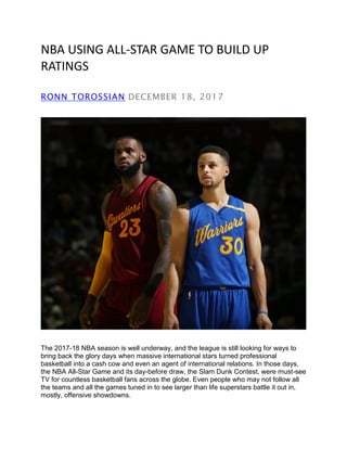 NBA USING ALL-STAR GAME TO BUILD UP
RATINGS
RONN TOROSSIAN DECEMBER 18, 2017
The 2017-18 NBA season is well underway, and the league is still looking for ways to
bring back the glory days when massive international stars turned professional
basketball into a cash cow and even an agent of international relations. In those days,
the NBA All-Star Game and its day-before draw, the Slam Dunk Contest, were must-see
TV for countless basketball fans across the globe. Even people who may not follow all
the teams and all the games tuned in to see larger than life superstars battle it out in,
mostly, offensive showdowns.
 