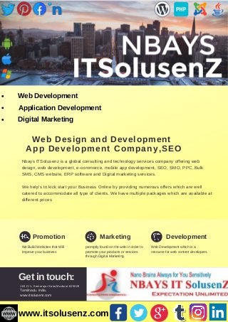 Web Design and Development
App Development Company,SEO
Nbays ITSolusenz is a global consulting and technology services company offering web
design, web development, e-commerce, mobile app development, SEO, SMO, PPC, Bulk
SMS, CMS website, ERP software and Digital marketing services.
We help’s to kick start your Business Online by providing numerous offers which are well
catered to accommodate all type of clients. We have multiple packages which are available at
different prices
Promotion Marketing Development
We Build Websites that Will
Improve your buisness
promptly found on the web in order to
promote your products or services
through Digital Marketing.
Web Development which is a
resource for web content developers.
Get in touch:
163-C/1, Kamarajar Salai,Madurai-625009
Tamilnadu. India.
www.itsolusenz.com
Web Development
Application Development
Digital Marketing
www.itsolusenz.com
 