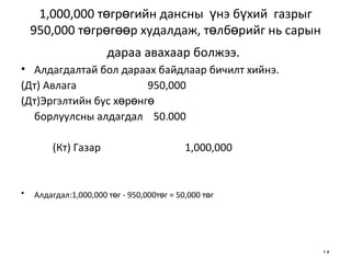 1,000,000 төгрөгийн дансны  үнэ бүхий  газрыг 950,000 төгрөгөөр худалдаж, төлбөрийг нь сарын дараа авахаар болжээ.   Алдагдалтай бол дараах байдлаар бичилт хийнэ. (Дт) Авлага   950,000 (Дт)Эргэлтийн бус хөрөнгө  борлуулсны алдагдал  50.000  (Кт) Газар  1,000,000 Алдагдал:1,000,000 төг - 950,000төг = 50,000 төг   