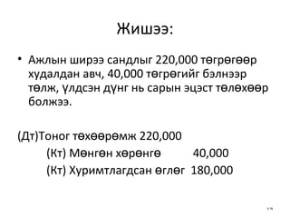Жишээ: Ажлын ширээ сандлыг 220,000 төгрөгөөр худалдан авч, 40,000 төгрөгийг бэлнээр төлж, үлдсэн дүнг нь сарын эцэст төлөхөөр болжээ. (Дт)Тоног төхөөрөмж 220,000 (Кт) Мөнгөн хөрөнгө  40,000 (Кт) Хуримтлагдсан өглөг  180,000 