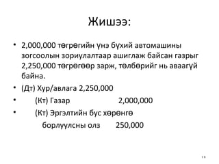 Жишээ: 2,000,000 төгрөгийн үнэ бүхий автомашины зогсоолын зориулалтаар ашиглаж байсан газрыг 2,250,000 төгрөгөөр зарж, төлбөрийг нь аваагүй байна.  (Дт) Хур/авлага 2,250,000 (Кт) Газар  2,000,000  (Кт) Эргэлтийн бус хөрөнгө  борлуулсны олз  250,000 
