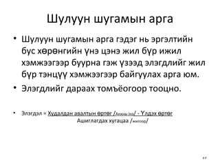 Шулуун шугамын арга Шулуун шугамын арга гэдэг нь эргэлтийн бус хөрөнгийн үнэ цэнэ жил бүр ижил хэмжээгээр буурна гэж үзээд элэгдлийг жил бүр тэнцүү хэмжээгээр байгуулах арга юм.  Элэгдлийг дараах томъёогоор тооцно. Элэгдэл =  Худалдан авалтын өртөг / Анхны їнэ / - Үлдэх өртөг   Ашиглагдах хугацаа / жилээр / 