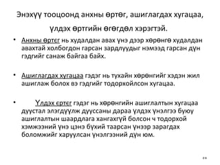 Энэхүү тооцоонд анхны өртөг, ашиглагдах хугацаа, үлдэх өртгийн өгөгдөл хэрэгтэй.   Анхны өртєг  нь худалдан авах үнэ дээр хөрөнгө худалдан авахтай холбогдон гарсан зардлуудыг нэмээд гарсан дүн гэдгийг санаж байгаа байх. Ашиглагдах хугацаа  гэдэг нь тухайн хөрөнгийг хэдэн жил ашиглаж болох вэ гэдгийг тодорхойлсон  хугацаа . Үлдэх єртєг  гэдэг нь хөрөнгийн ашиглалтын хугацаа дуустал элэгдүүлж дууссаны дараа үлдэх үнэлгээ буюу ашиглалтын шаардлага хангахгүй болсон ч тодорхой хэмжээний үнэ цэнэ бүхий таарсан үнээр зарагдах боломжийг харуулсан үнэлгээний дүн юм. 