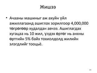 Жишээ  Ачааны машиныг аж ахуйн үйл ажиллагаанд ашиглах зорилгоор 4,000,000 төгрөгөөр худалдан авчээ. Ашиглагдах хугацаа нь 10 жил, үлдэх өртөг нь анхны өртгийн 5% байх тохиолдолд жилийн элэгдлийг тооцьё. 