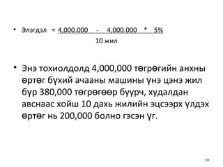 Элэгдэл   = 4,000.000  -  4,000.000  *  5%   10 жил Энэ тохиолдолд 4,000,000 төгрөгийн анхны өртөг бүхий ачааны машины үнэ цэнэ жил бүр 380,000 төгрөгөөр буурч, худалдан авснаас хойш 10 дахь жилийн эцсээрх үлдэх өртөг нь 200,000 болно гэсэн үг. 