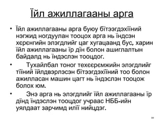 Ї йл ажиллагааны арга Їйл ажиллагааны арга буюу бїтээгдэхїїний нэгжид ногдуулан тооцох арга нь їндсэн хєрєнгийн элэгдлийг цаг хугацаанд бус, харин їйл ажиллагааны їр дїн болон ашиглалтын байдалд нь їндэслэн тооцдог. Тухайлбал тоног техєєрємжийн элэгдлийг тїїний їйлдвэрлэсэн бїтээгдэхїїний тоо болон ажилласан машин цагт нь їндэслэн тооцож болох юм.  Энэ арга нь элэгдлийг їйл ажиллагааны їр дїнд їндэслэн тооцдог учраас НББ-ийн уялдаат зарчимд илїї нийцдэг. 