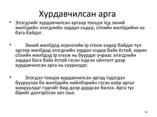 Хурдавчилсан арга  Элэгдлийг хурдавчилсан аргаар тооцох їед эхний жилїїдийн элэгдлийн зардал єндєр, сїїлийн жилїїдийнх нь бага байдаг.  Эхний жилїїдэд хєрєнгийн їр єгєєж єндєр байдаг тул эдгээр жилїїдэд элэгдлийн зэрдал єндєр байх ёстой, харин сїїлийн жилїїдэд їр єгєєж нь буурдаг учраас элэгдлийн зардал бага байх ёстой гэсэн їндсэн ойлголт дээр хурдавчилсан арга нь суурилдаг. Элэгдэл тооцох хурдавчилсан аргад їлдэгдэл бууруулах ба жилїїдийн нийлбэрийн гэсэн хоёр аргыг хамруулдаг гэдгийг бид дээр дурдсан билээ. Арга тус бїрийг дэлгэрїїлэн авч їзье:  