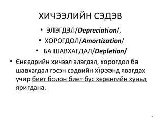 ХИЧЭЭЛИЙН СЭДЭВ   ЭЛЭГДЭЛ / Depreciation /,  ХОРОГДОЛ / Amortization / БА ШАВХАГДАЛ / Depletion / Єнєєдрийн хичээл элэгдэл, хорогдол ба шавхагдал гэсэн сэдвийн  хїрээ нд явагдах учир  биет болон биет бус хєрєнгийн хувьд  яригдана. 
