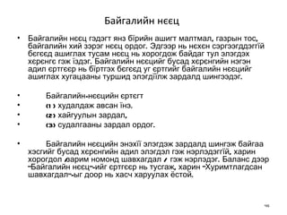 Байгалийн нєєц   Байгалийн нєєц гэдэгт янз бїрийн ашигт малтмал, газрын тос, байгалийн хий зэрэг нєєц ордог. Эдгээр нь нєхєн сэргээгддэггїй бєгєєд ашиглах тусам нєєц нь хорогдож байдаг тул элэгдэх хєрєнгє гэж їздэг. Байгалийн нєєцийг бусад хєрєнгийн нэгэн адил єртгєєр нь бїртгэх бєгєєд уг єртгийг байгалийн нєєцийг ашиглах хугацааны туршид элэгдїїлж зардалд шингээдэг.  Байгалийн-нєєцийн єртєгт  (1) худалдаж авсан їнэ.  (2) хайгуулын зардал,  (3) судалгааны зардал ордог.  Байгалийн нєєцийн энэхїї элэгдэж зардалд шингэж байгаа хэсгийг бусад хєрєнгийн адил элэгдэл гэж нэрлэдэггїй, харин хорогдол  /зарим номонд шавхагдал /  гэж нэрлэдэг. Баланс дээр "Байгалийн нєєц"-ийг єртгєєр нь тусгаж, харин "Хуримтлагдсан шавхагдал"-ыг доор нь хасч харуулах ёстой. 