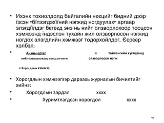 Ихэнх тохиолдолд байгалийн нєєцийг бидний дээр їзсэн "бїтээгдэхїїний нэ гж ид ногдуулах" аргаар элэгдїїлдэг бєгєєд энэ нь нийт олзворлохоор тооцсон хэмжээнд їндэслэн тухайн жил олзворлосон  н эгжид ногдох элэгдлийн хэмжээг тодорхойлдог.  Є єрєєр хэлбзл: Анхны ертег   х Тайлангийн хугацаанд  н ийт олзворлохоор тооцсон нэгж     олзворлосон нэгж  =  Хорогдлы н  хэмжээ Х орогдлын хэмжээгээр дараахь журналын бичилтийг хийнэ: Хорогдлын зардал   хххх Хуримтлагдсан хорогдол   хххх 