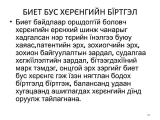 БИЕТ БУС ХЄРЄНГИЙН БЇРТГЭЛ Биет байдлаар оршдоггїй боловч хєрєнгийн ерєнхий шинж чанарыг хадгалсан нэр тєрийн їнэлгээ буюу хаяас,патентийн эрх, зохиогчийн эрх, зохион байгуулалтын зардал, судалгаа хєгжїїлэлтийн зардал, бїтээгдэхїїний марк тэмдэг, онцгой эрх зэргийг биет бус хєрєнгє гэж їзэн нягтлан бодох бїртгэлд бїртгэж, балансанд удаан хугацаанд ашиглагдах хєрєнгийн дїнд оруулж тайлагнана.  