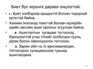 Биет бус хєрєнгє дараах онцлогтой.   1.  Биет хэлбэрээр оршдоггїй боловч тодорхой єртєгтэй байна. Хэмжих їнэлэхэд тєвєгтэй боловч ирээдїйн эдийн засгийн ашиг орлогыг агуулсан байна.  2.  Ашиглалтын  хугацааг тогтооход бэрхшээлтэй учир тїїнийг холбогдох хууль, дїрэм болон ойролцоолон тогтооно.  3.  Зарим зїйл нь їл арилжаалагдан, тогтоогдсон хугацааныхаа туршид ашиглагдана. 