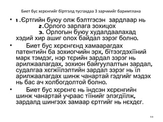 Биет бус хєрєнгийг бїртгэлд тусгахдаа 3 зарчмийг баримтлана  1.Єртгийн буюу олж бэлтгэсэн  зардлаар нь   2.Орлого зарлага зохицох   3. Орлогын буюу худалдаалахад хэдий хир ашиг олох байдал зэрэг болно.  Биет бус хєрєнгєнд хамаарагдах патентийн ба зохиогчийн эрх,   бїтээгдэхїїний марк тэмдэг, нэр тєрийн зардал зэрэг нь арилжаалагдах,   зохион байгуулалтын зардал, судалгаа хєгжїїлэлтийн зардал зэрэг нь їл арилжаалагдах шинж чанартай гэдгийг мэдэх нь бас ач холбогдолтой болно. Биет бус хєрєнгє нь їндсэн хєрєнгийн шинж чанартай учраас тїїнийг элэгдїїлж, зардалд шингээх замаар єртгийг нь нєхдєг .  