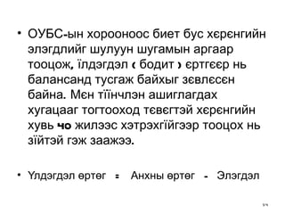 ОУБС-ын хорооноос биет бус хєрєнгийн элэгдлийг шулуун шугамын аргаар тооцож, їлдэгдэл ( бодит ) єртгєєр нь балансанд тусгаж байхыг зєвлєсєн байна. Мєн тїїнчлэн ашиглагдах хугацааг тогтооход тєвєгтэй хєрєнгийн хувь 40 жилээс хэтрэхгїйгээр тооцох нь зїйтэй гэж заажээ. Үлдэгдэл өртөг  =  Анхны өртөг  -  Элэгдэл 