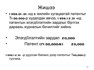 Жишээ  1998.01.01-нд 5 жилийн хугацаатай патентыг Т100.000-р худалдан авчзэ. 1998.12.31-нд патентын элэгдїїлэптийн эардпыг бїртгэх дараахь журналын бичилтийг   хийнэ: Эпэгдїїлэлтийн зардал 20,000 Патент {7100,000/5) 20,000 1998.12.31 -р дууссан баланс дээр  п атентыг Т80,000-р тусгана. 