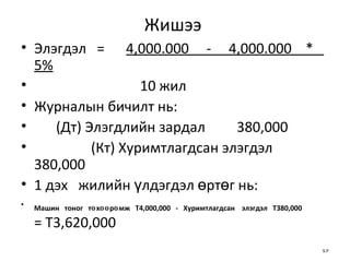 Жишээ  Элэгдэл   = 4,000.000  -  4,000.000  *  5%   10 жил Журналын бичилт нь: (Дт) Элэгдлийн зардал  380,000  (Кт) Хуримтлагдсан элэгдэл   380,000 1 дэх  жилийн үлдэгдэл өртөг нь: Машин  тоног  төхөөрөмж  Т4,000,000  -  Хуримтлагдсан  элэгдэл  Т380,000   = Т3,620,000 