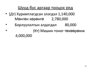 Шууд бус аргаар тооцох үед   (Дт) Хуримтлагдсан элэгдэл 1,140,000 Мөнгөн хөрөнгө 2,780,000 Борлуулалтын алдагдал  80,000 (Кт) Машин тоног төхөөрөмж  4,000,000   