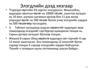 Элэгдлийн дээд хязгаар Үлдэгдэл өртгийн 5% хүртэл элэгдүүлнэ. Жишээлбэл, худалдан авалтын өртөг нь 10000 төгрөг, ашиглах хугацаа нь 10 жил, шулуун шугамын аргаар бол 11 дэх жилд үлдэгдэл өртөг нь 500 төгрөг болох учир элэгдлийн зардал нь 500 төгрөгөөр тусгагдана. 3. Тайлант хугацаанд үндсэн хөрөнгийг худалдан авах тохиолдолд элэгдлийг сар бүрээр хуваарилж тооцох нь Сарын доторх хугацааг бүтнээр тооцно. Жишээ) 8 сарын 20нд хөрөнгө худалдан авч түүнийг 4 сар 12 хоног ашигласан. Энэ тохиолдолд 12 хоногийг бүтэн сараар тооцон 5 сараар элэгдлийн зардал байгуулна. Үүнийг ч татварын хууль тогтоомжид заасан байдаг. 