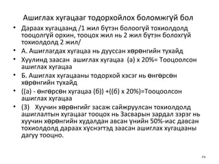 Ашиглах хугацааг тодорхойлох боломжгүй бол   Дараах хугацаанд /1 жил бүтэн болоогүй тохиолдолд тооцолгүй орхин, тооцох жил нь 2 жил бүтэн болохгүй тохиолдолд 2 жил/ А. Ашиглагдах хугацаа нь дууссан хөрөнгийн тухайд Хуулинд заасан  ашиглах хугацаа  (а) х 20%= Тооцоолсон  ашиглах хугацаа  Б. Ашиглах хугацааны тодорхой хэсэг нь өнгөрсөн хөрөнгийн тухайд ((а) - өнгөрсөн хугацаа (б)) +((б) х 20%)=Тооцоолсон ашиглах хугацаа (3) Хуучин хөрөнгийг засаж сайжруулсан тохиолдолд ашиглалтын хугацааг тооцох нь Засварын зардал зэрэг нь хуучин хөрөнгийн худалдан авсан үнийн 50%-иас давсан тохиолдолд дараах хүснэгтэд заасан ашиглах хугацааны дагуу тооцно. 