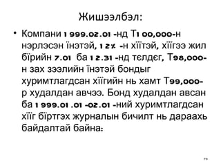 Жишээлбэл: Компани 1999.02.01-нд Т100,000-н нэрлэсэн їнэтэй, 12%-н хїїтэй, хїїгээ жил бїрийн 7.01 ба 12.31-нд тєлдєг, Т98,000-н зах зээлийн їнэтэй бондыг хуримтлагдсан хїїгийн нь хамт Т99,000-р худалдан авчээ. Бонд худалдан авсан ба 1999.01.01-02.01-ний хуримтлагдсан хїїг бїртгэх журналын бичилт нь дараахь байдалтай байна: 