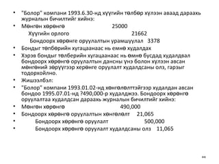 "Болор" компани 1993.6.30-нд хүүгийн төлбөр хүлээн аваад дараахь журналын бичилтийг хийнэ: Мөнгөн хөрөнгө  25000 Хүүгийн орлого  21662 Бондоорх хөрөнге оруулалтын урамшуулал  3378 Бондыг төпбөрийн хугацаанаас нь емнө худалдах Хэрэв бондыг төлберийн хугацаанаас нь өмнө бусдад худалдвал бондоорх хөрөнгө оруулалтын дансны үнэ болон хүлээн авсан мөнгөний зөрүүгээр херөнге оруулалт худалдсаны олз, гарзыг тодорхойлно. Жишээлбэл: "Болор" компани 1993.01.02-нд хөнгөлөлттэйгээр худалдан авсан бондоо 1995.07.01-нд ?490,000-р худалджээ. Бондоорх хөрөнгө оруулалтаа худалдсан дараахь журналын бичилтийг хийнэ: Мөнгөн хөрөнгө  490,000  Бондоорх хөрөнгө оруулалтын хөнгөлөлт   21,065 Бондоорх хөрөнгө оруулалт  500,000 Бондоорх хөрөнгө оруулалт худалдсаны олз   11,065 