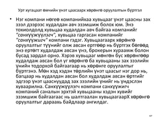 Урт хугацаат өмчийн үнэт цаасаарх хөрөнгө оруулалтын бүртгэл   Нэг компани нөгеө компанийхаа хувьцааг үнэт цаасны зах зээл дээрээс худалдан авч эзэмшиж болох юм. Энэ тохиолдолд хувьцаа худалдан авч байгаа компанийг  "санхүүжүүлэгч",  хувьцаа гаргасан компанийг  "санхүүжигч"  компани гэдэг. Хувьцаагаарх хөрөнгө оруулалтыг түүнийг олж авсан ертгөөр нь бүртгэх бөгөөд энэ ертөгт худалдаж авсан үнэ, брокерын хураамж болон бусад зардал орно. Хэрэв хувьцааг мөнгөн бус хөрөнгөөр худалдаж авсан бол уг хөрөнгө ба хувьцааны зах зээлийн үнийн тодорхой байгаагаар нь хөрөнге оруулалтыг бүртгэнэ. Мөн хэд хэдэн төрлийн үнэт цаасыг нэг дор нь, багцаар нь худалдан авсан бол худалдаж авсан өртгийг эдгээр үнэт цааснуудад зах зээлийн үнийг нь үндэслэн хуваарилна. Санхүүжүүлэгч компани санхүүжигч компаний саналын эрхтэй хувьцааны хэдэн хувийг эзэмшиж байгаагаас нь шалтгаалан хувьцаагаарХ хөрөнгө оруулалтыг дараахь байдлаар ангилдаг. 