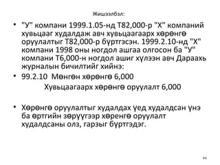 Жишээлбэл:   "У" компани 1999.1.05-нд  Т 82,000-р "X" компаний хувьцааг худалдаж авч хувьцаагаарх хөрөнгө оруулалтыг  Т 82,000-р бүртгэсэн.  1999.2.10-нд " X " компани 1998 оны ногдол ашгаа олгосон ба "У" компани Т6,000-н ногдол ашиг хүлээн авч Дараахь журналын бичилтийг хийнэ: 99.2.10  Мөнгөн хөрөнгө   6,000 Хувьцаагаарх хөрөнгө оруулалт   6,000 Хөрөнгө оруулалтыг худалдах үед худалдсан үнэ ба өртгийн зөрүүгээр хөренгө оруулалт худалдсаны олз, гарзыг бүртгэдэг. 