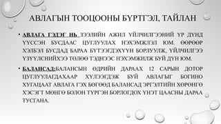 АВЛАГЫН ТООЦООНЫ БҮРТГЭЛ, ТАЙЛАН
• АВЛАГА ГЭДЭГ НЬ ЗЭЭЛИЙН АЖИЛ ҮЙЛЧИЛГЭЭНИЙ ҮР ДҮНД
ҮҮССЭН БУСДААС ЦУГЛУУЛАХ НЭХЭМЖЛЭЛ ЮМ. ӨӨРӨӨР
ХЭЛБЭЛ БУСДАД БАРАА БҮТЭЭГДЭХҮҮН БОРЛУУЛЖ, ҮЙЛЧИЛГЭЭ
ҮЗҮҮЛСНИЙХЭЭ ТӨЛӨӨ ТЭДНЭЭС НЭХЭМЖИЛЖ БУЙ ДҮН ЮМ.
• БАЛАНСАД:БАЛАНСЫН ӨДРИЙН ДАРААХ 12 САРЫН ДОТОР
ЦУГЛУУЛАГДАХААР ХҮЛЭЭГДЭЖ БУЙ АВЛАГЫГ БОГИНО
ХУГАЦААТ АВЛАГА ГЭХ БӨГӨӨД БАЛАНСАД ЭРГЭЛТИЙН ХӨРӨНГӨ
ХЭСЭГТ МӨНГӨ БОЛОН ТҮРГЭН БОРЛОГДОХ ҮНЭТ ЦААСНЫ ДАРАА
ТУСГАНА.
 