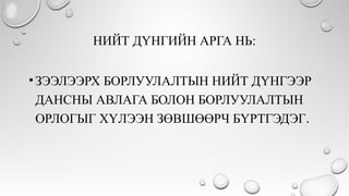 НИЙТ ДҮНГИЙН АРГА НЬ:
•ЗЭЭЛЭЭРХ БОРЛУУЛАЛТЫН НИЙТ ДҮНГЭЭР
ДАНСНЫ АВЛАГА БОЛОН БОРЛУУЛАЛТЫН
ОРЛОГЫГ ХҮЛЭЭН ЗӨВШӨӨРЧ БҮРТГЭДЭГ.
 
