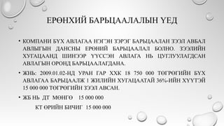 ЕРӨНХИЙ БАРЬЦААЛАЛЫН ҮЕД
• КОМПАНИ БҮХ АВЛАГАА НЭГЭН ЗЭРЭГ БАРЬЦААЛАН ЗЭЭЛ АВБАЛ
АВЛЫГЫН ДАНСНЫ ЕРӨНИЙ БАРЬЦААЛАЛ БОЛНО. ЗЭЭЛИЙН
ХУГАЦААНД ШИНЭЭР ҮҮССЭН АВЛАГА НЬ ЦУГЛУУЛАГДСАН
АВЛАГЫН ОРОНД БАРЬЦААЛАГДАНА.
• ЖНЬ: 2009.01.02-НД УРАН ГАР ХХК 18 750 000 ТӨГРӨГИЙН БҮХ
АВЛАГАА БАРЬЦААЛЖ 1 ЖИЛИЙН ХУГАЦААТАЙ 36%-ИЙН ХҮҮТЭЙ
15 000 000 ТӨГРӨГИЙН ЗЭЭЛ АВСАН.
• ЖБ НЬ ДТ МӨНГӨ 15 000 000
КТ ӨРИЙН БИЧИГ 15 000 000
 