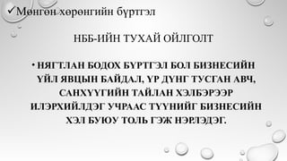 НББ-ИЙН ТУХАЙ ОЙЛГОЛТ
• НЯГТЛАН БОДОХ БҮРТГЭЛ БОЛ БИЗНЕСИЙН
ҮЙЛ ЯВЦЫН БАЙДАЛ, ҮР ДҮНГ ТУСГАН АВЧ,
САНХҮҮГИЙН ТАЙЛАН ХЭЛБЭРЭЭР
ИЛЭРХИЙЛДЭГ УЧРААС ТҮҮНИЙГ БИЗНЕСИЙН
ХЭЛ БУЮУ ТОЛЬ ГЭЖ НЭРЛЭДЭГ.
 