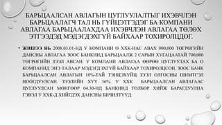 БАРЬЦААЛСАН АВЛАГЫН ЦУГЛУУЛАЛТЫГ ИХЭВЧЛЭН
БАРЬЦААЛАГЧ ТАЛ НЬ ГҮЙЦЭТГЭДЭГ БА КОМПАНИ
АВЛАГАА БАРЬЦААЛАХДАА ИХЭВЧЛЭН АВЛАГАА ТӨЛӨХ
ЭТГЭЭДЭД МЭДЭГДЭХГҮЙ БАЙХААР ТОХИРОЛЦДОГ.
• ЖИШЭЭ НЬ 2008.03.01-НД У КОМПАНИ О ХХК-ИАС АВАХ 900,000 ТӨГРӨГИЙН
ДАНСНЫ АВЛАГАА ЗООС БАНКИНД БАРЬЦААЛЖ 2 САРЫН ХУГАЦААТАЙ 700,000
ТӨГРӨГИЙН ЗЭЭЛ АВСАН. У КОМПАНИ АВЛАГАА ӨӨРӨӨ ЦУГЛУУЛАХ БА О
КОМПАНИД ЭНЭ ТАЛААР МЭДЭГДЭХГҮЙ БАЙХААР ТОХИРОЛЦСОН. ЗООС БАНК
БАРЬЦААЛСАН АВЛАГЫН 10%-ТАЙ ТЭНЦЭХҮЙЦ ЗЭЭЛ ОЛГОСНЫ ШИМТГЭЛ
НООГДУУЛСАН. ЗЭЭЛИЙН ХҮҮ 36%. У ХХК БАРЬЦААЛСАН АВЛАГААС
ЦУГЛУУЛСАН МӨНГӨӨР 04.30-НД БАНКИНД ТӨЛБӨР ХИЙЖ БАРАГДУУЛНА
ГЭВЭЛ У ХХК-Д ХИЙГДЭХ ДАНСНЫ БИЧИЛТҮҮД:
 