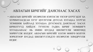 АВЛАГЫН БИЧГИЙГ ДАНСНААС ХАСАХ
• АВЛАГЫН БИЧГИЙГ ИХЭВЧЛЭН НЭРЛЭСЭН ҮНЭЭР БҮРТГЭДЭГ БА
ХУРИМТЛАГДСАН ХҮҮГ ЦУГЛУУЛЖ ДУУСАХ ХУГАЦАА ХҮРТЭЛ
ЭЗЭМШИЖ БАЙГААД ХУГАЦАА ДУУСМАГЦ ДАНСНААС ХАСАХ
БИЧИЛТҮҮД ХИЙДЭГ. ТҮҮНЭЭС ГАДНА БИЧИГ ЭЗЭМШИГЧ
ХУГАЦААНААС НЬ ӨМНӨ БУСДАД ШИЛЖҮҮЛЖ МӨНГӨНД
ХӨРВҮҮЛЖ БОЛДОГ. АВЛАГЫН БИЧГИЙГ БЭЛЭН МӨНГӨ БОЛГОХ
ЗОРИЛГООР БУСДАД ШИЛЖҮҮЛЭХДЭЭ ИХЭВЧЛЭН ХЯМДРУУЛЖ
ӨГДӨГ.
 