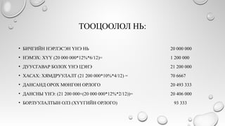 ТООЦООЛОЛ НЬ:
• БИЧГИЙН НЭРЛЭСЭН ҮНЭ НЬ 20 000 000
• НЭМЭХ: ХҮҮ (20 000 000*12%*6/12)= 1 200 000
• ДУУСГАВАР БОЛОХ ҮНЭ ЦЭНЭ 21 200 000
• ХАСАХ: ХЯМДРУУЛАЛТ (21 200 000*10%*4/12) = 70 6667
• ДАНСАНД ОРОХ МӨНГӨН ОРЛОГО 20 493 333
• ДАНСНЫ ҮНЭ: (21 200 000+(20 000 000*12%*2/12))= 20 406 000
• БОРЛУУЛАЛТЫН ОЛЗ (ХҮҮГИЙН ОРЛОГО) 93 333
 