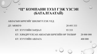 “Ц” КОМПАНИ ЗЭЭЛ ГЭЖ ҮЗСЭН
(БАТАЛГААТАЙ)
АВЛАГЫН БИЧГИЙГ ШИЛЖҮҮЛЭХ ҮЕД
ДТ: МӨНГӨ 20 493 333
КТ: ХҮҮГИЙН ЗАРДАЛ 93 333
КТ: ХЯМДРУУЛСАН АВЛАГЫН БИЧГИЙН ӨР ТӨЛБӨР 20 000 000
КТ: ХҮҮГИЙН АВЛАГА 400 000
 